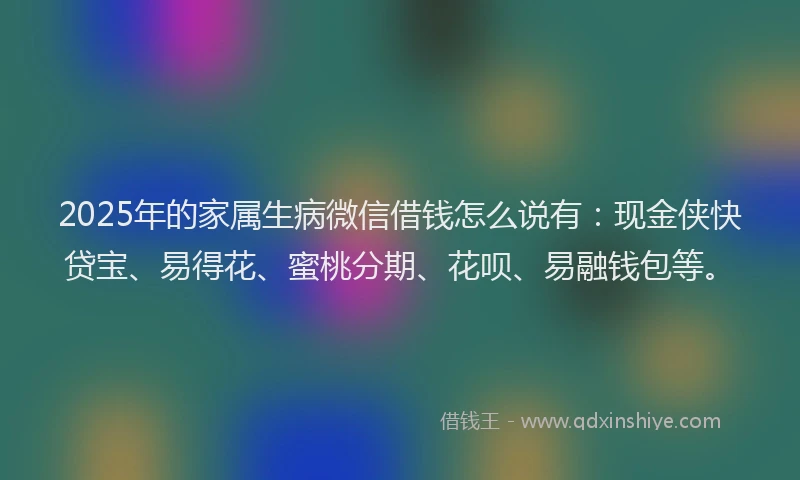 2025年的家属生病微信借钱怎么说有：现金侠快贷宝、易得花、蜜桃分期、花呗、易融钱包等。
