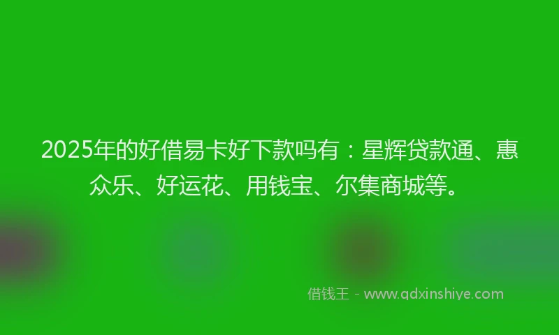 2025年的好借易卡好下款吗有：星辉贷款通、惠众乐、好运花、用钱宝、尔集商城等。