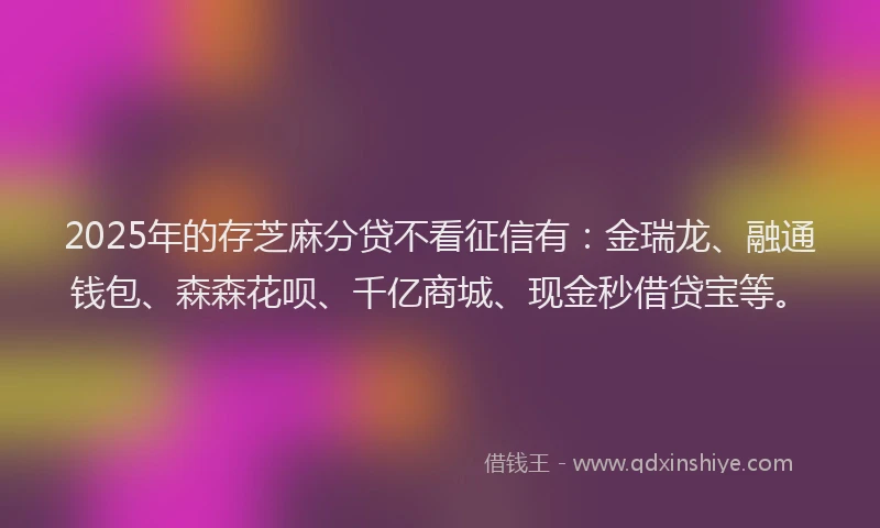 2025年的存芝麻分贷不看征信有：金瑞龙、融通钱包、森森花呗、千亿商城、现金秒借贷宝等。