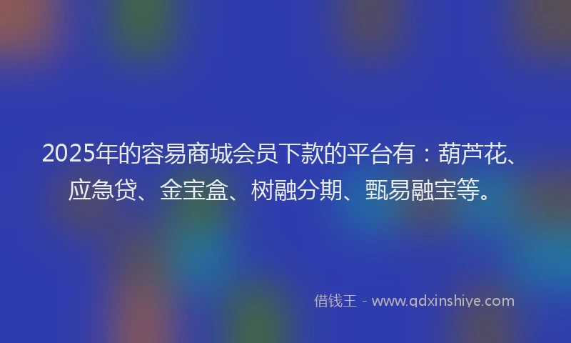 2025年的容易商城会员下款的平台有：葫芦花、应急贷、金宝盒、树融分期、甄易融宝等。