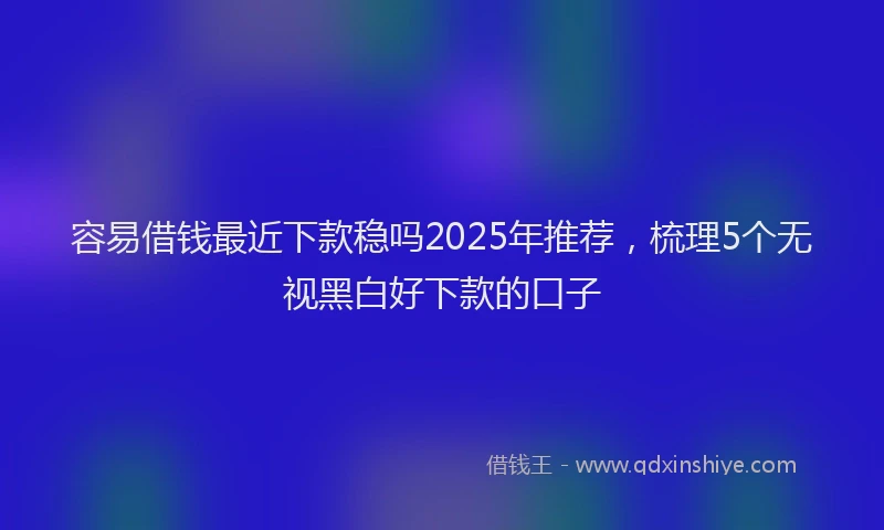 容易借钱最近下款稳吗2025年推荐，梳理5个无视黑白好下款的口子