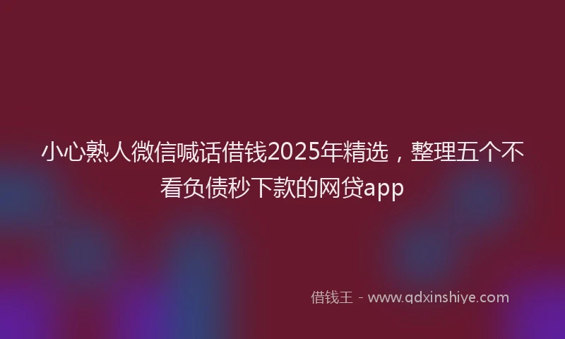 小心熟人微信喊话借钱2025年精选，整理五个不看负债秒下款的网贷app