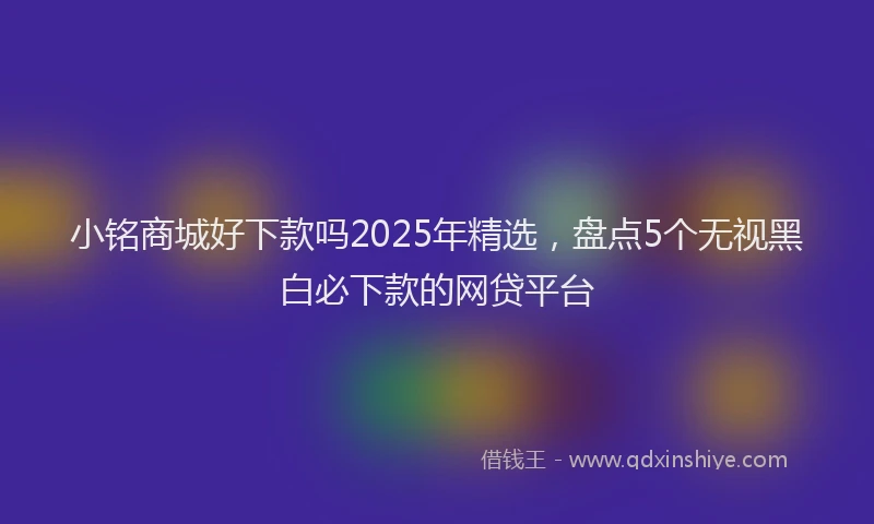 小铭商城好下款吗2025年精选，盘点5个无视黑白必下款的网贷平台