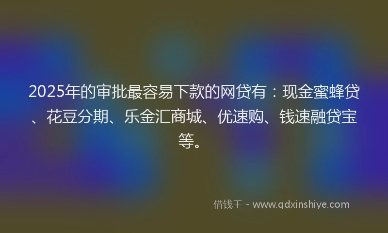 2025年的审批最容易下款的网贷有：现金蜜蜂贷、花豆分期、乐金汇商城、优速购、钱速融贷宝等。