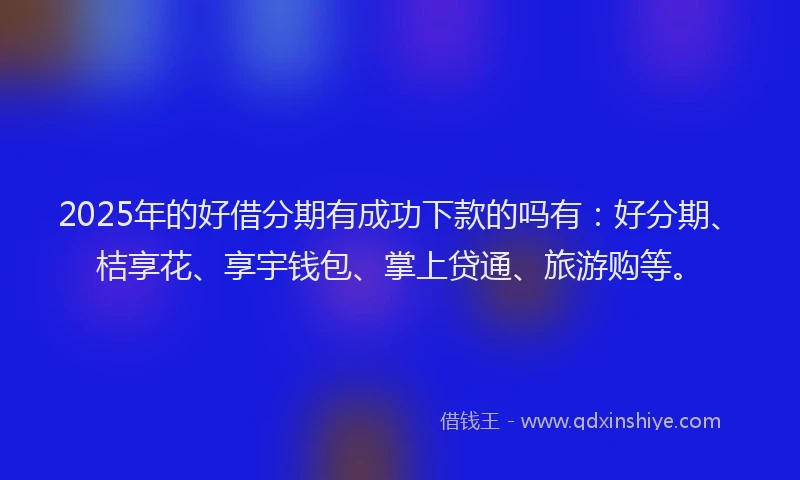 2025年的好借分期有成功下款的吗有：好分期、桔享花、享宇钱包、掌上贷通、旅游购等。