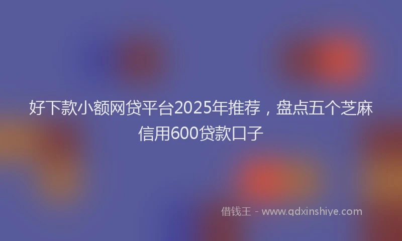 好下款小额网贷平台2025年推荐，盘点五个芝麻信用600贷款口子