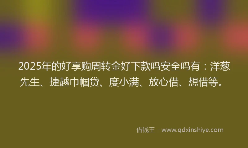 2025年的好享购周转金好下款吗安全吗有：洋葱先生、捷越巾帼贷、度小满、放心借、想借等。
