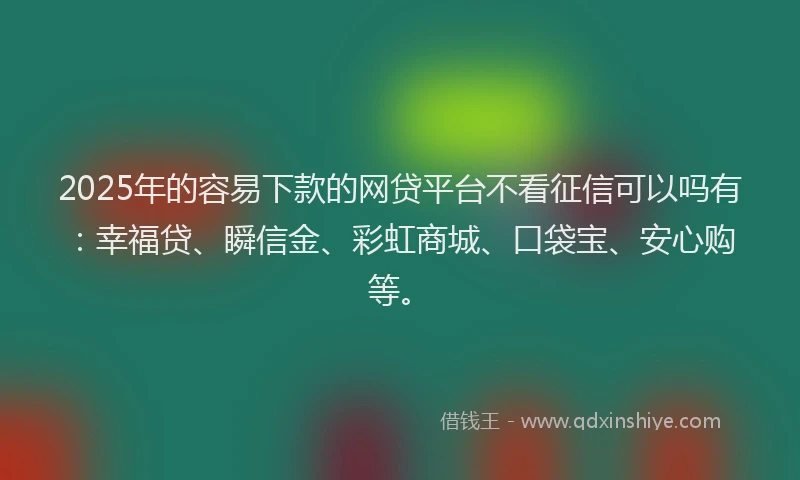 2025年的容易下款的网贷平台不看征信可以吗有：幸福贷、瞬信金、彩虹商城、口袋宝、安心购等。