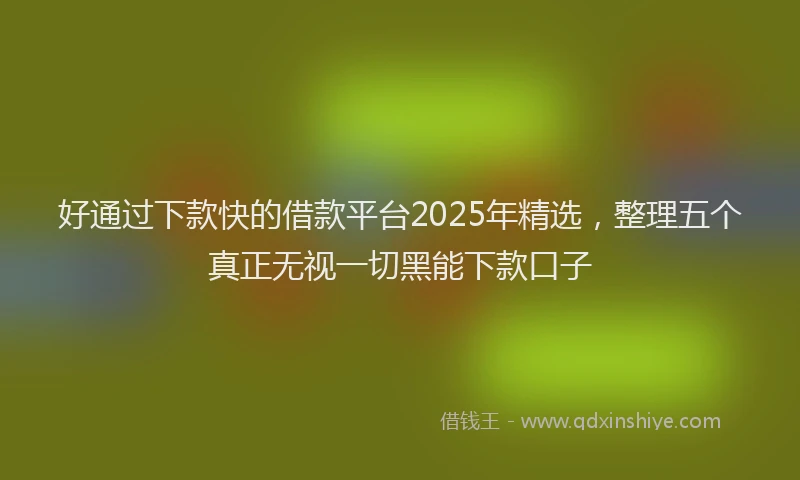 好通过下款快的借款平台2025年精选，整理五个真正无视一切黑能下款口子