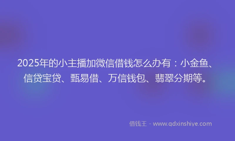 2025年的小主播加微信借钱怎么办有：小金鱼、信贷宝贷、甄易借、万信钱包、翡翠分期等。