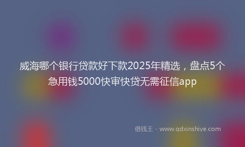 威海哪个银行贷款好下款2025年精选，盘点5个急用钱5000快审快贷无需征信app