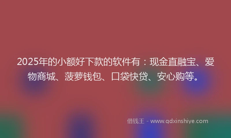 2025年的小额好下款的软件有：现金直融宝、爱物商城、菠萝钱包、口袋快贷、安心购等。