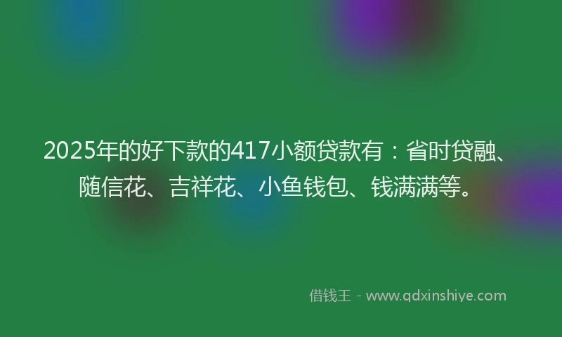 2025年的好下款的417小额贷款有：省时贷融、随信花、吉祥花、小鱼钱包、钱满满等。