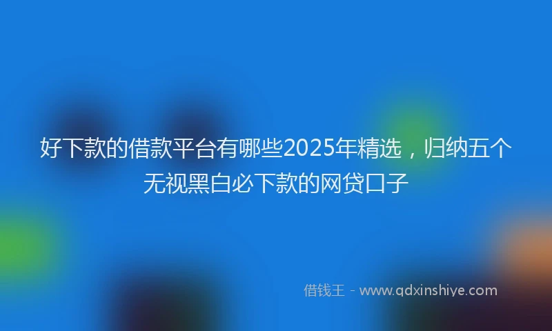 好下款的借款平台有哪些2025年精选，归纳五个无视黑白必下款的网贷口子