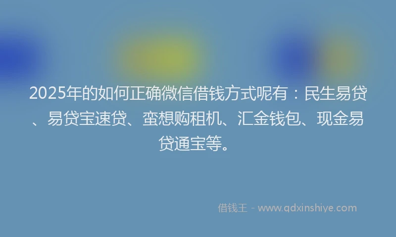 2025年的如何正确微信借钱方式呢有：民生易贷、易贷宝速贷、蛮想购租机、汇金钱包、现金易贷通宝等。