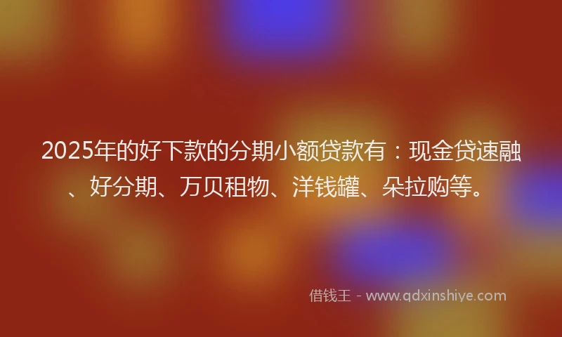 2025年的好下款的分期小额贷款有：现金贷速融、好分期、万贝租物、洋钱罐、朵拉购等。