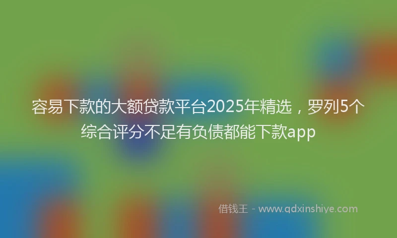 容易下款的大额贷款平台2025年精选，罗列5个综合评分不足有负债都能下款app