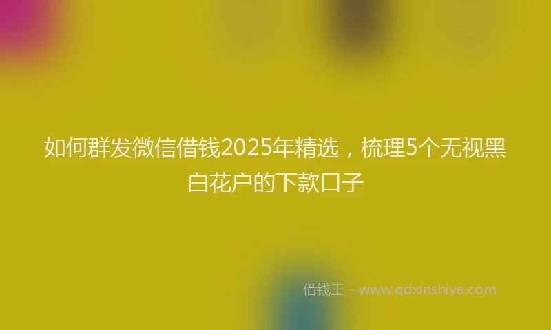 如何群发微信借钱2025年精选，梳理5个无视黑白花户的下款口子