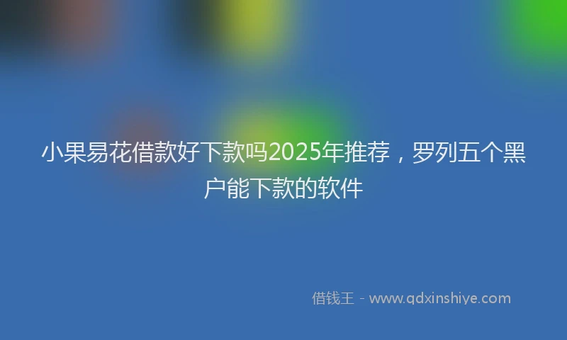 小果易花借款好下款吗2025年推荐，罗列五个黑户能下款的软件