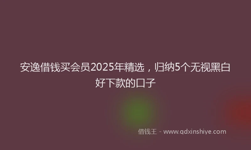 安逸借钱买会员2025年精选，归纳5个无视黑白好下款的口子