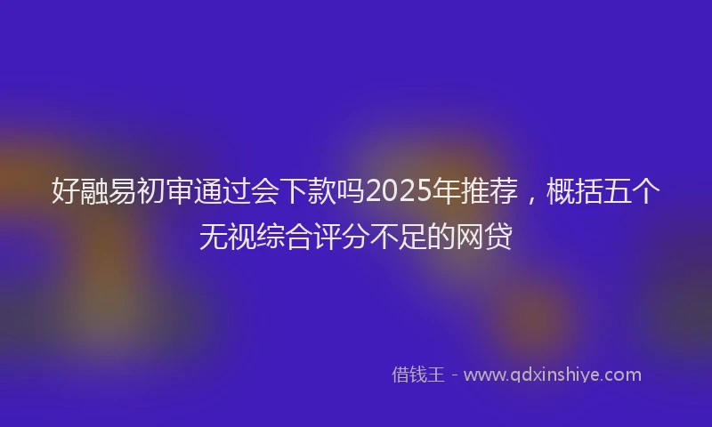好融易初审通过会下款吗2025年推荐，概括五个无视综合评分不足的网贷