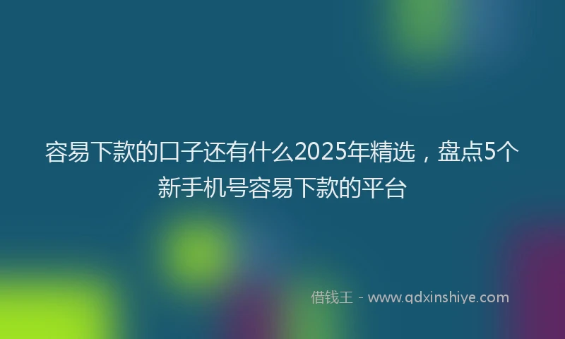 容易下款的口子还有什么2025年精选，盘点5个新手机号容易下款的平台