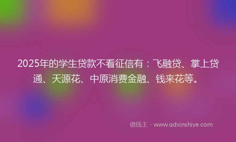 2025年的学生贷款不看征信有：飞融贷、掌上贷通、天源花、中原消费金融、钱来花等。