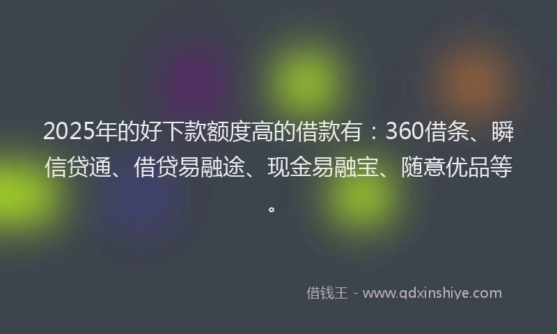 2025年的好下款额度高的借款有：360借条、瞬信贷通、借贷易融途、现金易融宝、随意优品等。