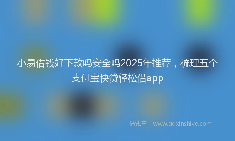 小易借钱好下款吗安全吗2025年推荐，梳理五个支付宝快贷轻松借app