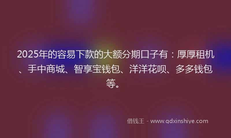 2025年的容易下款的大额分期口子有：厚厚租机、手中商城、智享宝钱包、洋洋花呗、多多钱包等。