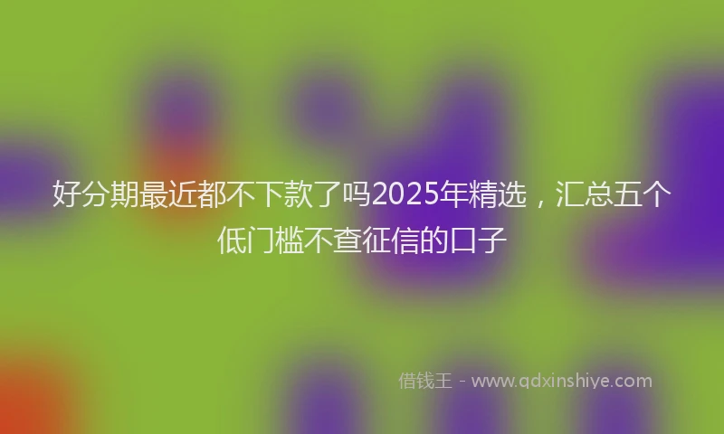 好分期最近都不下款了吗2025年精选，汇总五个低门槛不查征信的口子