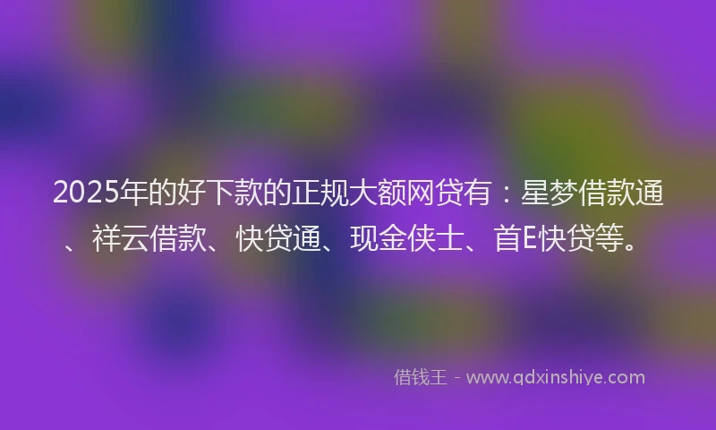 2025年的好下款的正规大额网贷有：星梦借款通、祥云借款、快贷通、现金侠士、首E快贷等。