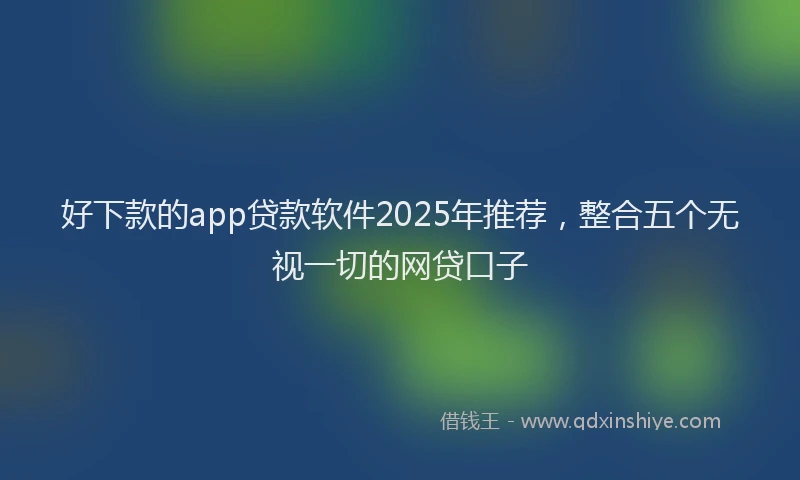 好下款的app贷款软件2025年推荐，整合五个无视一切的网贷口子