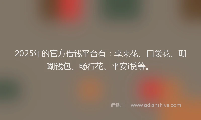 2025年的官方借钱平台有：享来花、口袋花、珊瑚钱包、畅行花、平安i贷等。