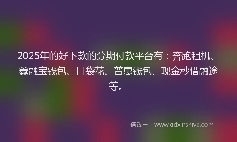 2025年的好下款的分期付款平台有：奔跑租机、鑫融宝钱包、口袋花、普惠钱包、现金秒借融途等。