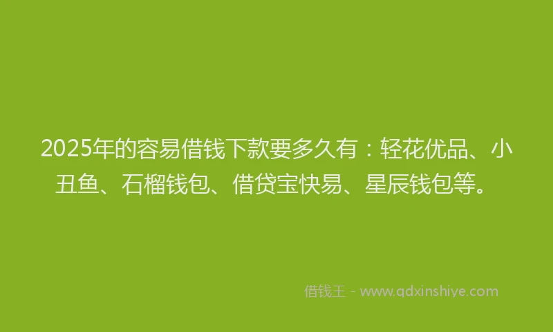 2025年的容易借钱下款要多久有：轻花优品、小丑鱼、石榴钱包、借贷宝快易、星辰钱包等。