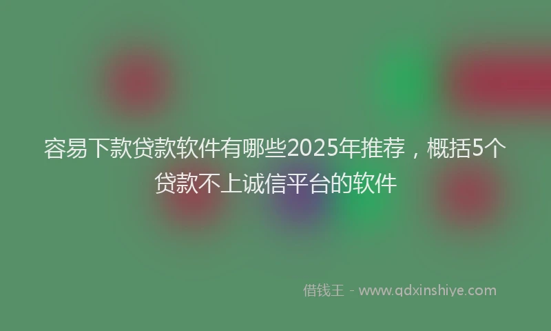 容易下款贷款软件有哪些2025年推荐，概括5个贷款不上诚信平台的软件