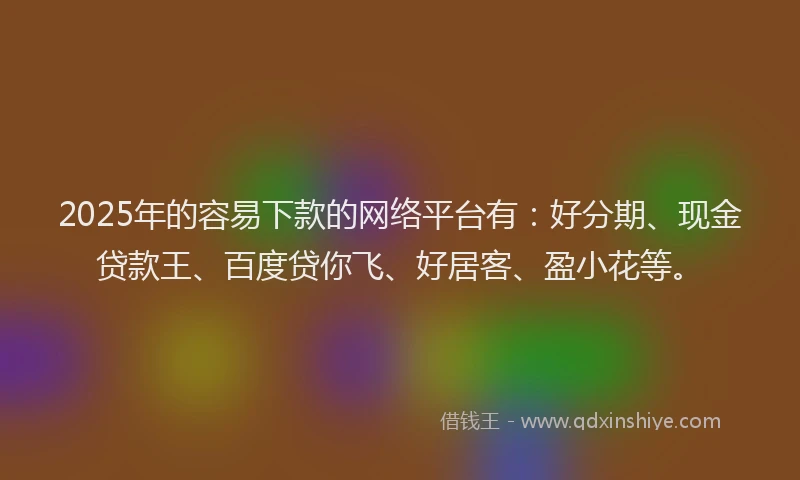 2025年的容易下款的网络平台有：好分期、现金贷款王、百度贷你飞、好居客、盈小花等。