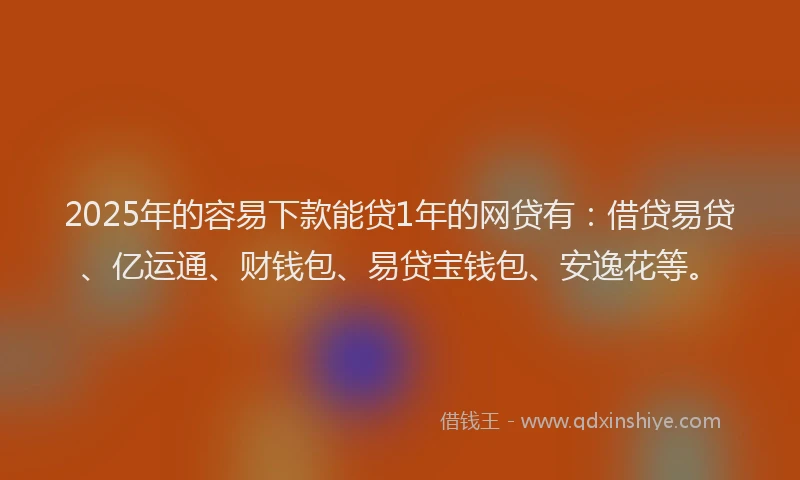 2025年的容易下款能贷1年的网贷有：借贷易贷、亿运通、财钱包、易贷宝钱包、安逸花等。