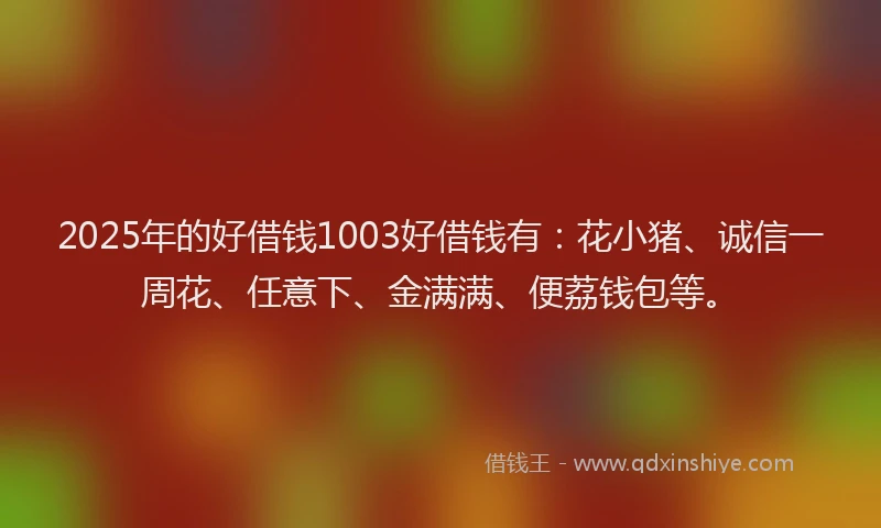 2025年的好借钱1003好借钱有：花小猪、诚信一周花、任意下、金满满、便荔钱包等。