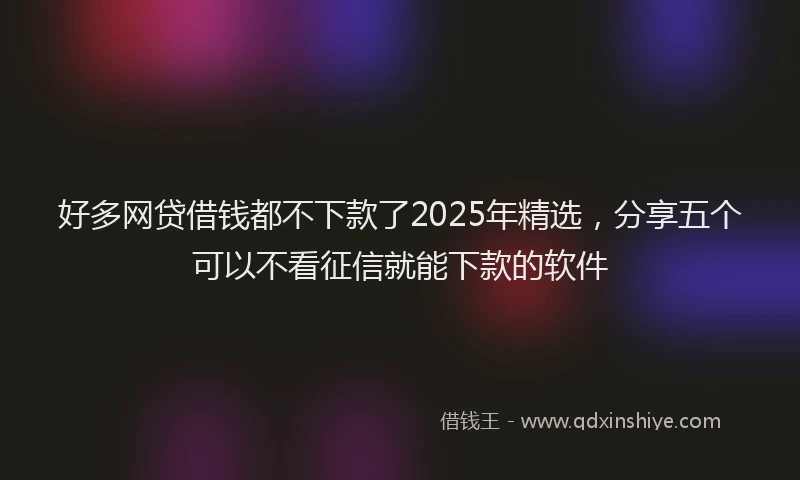 好多网贷借钱都不下款了2025年精选，分享五个可以不看征信就能下款的软件