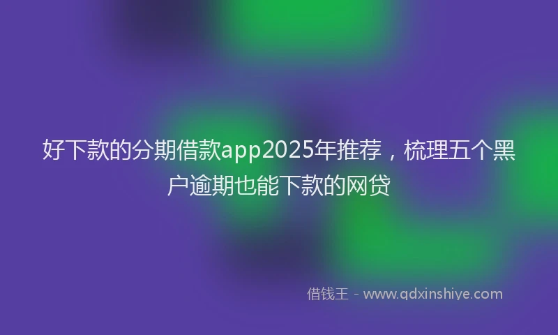 好下款的分期借款app2025年推荐，梳理五个黑户逾期也能下款的网贷