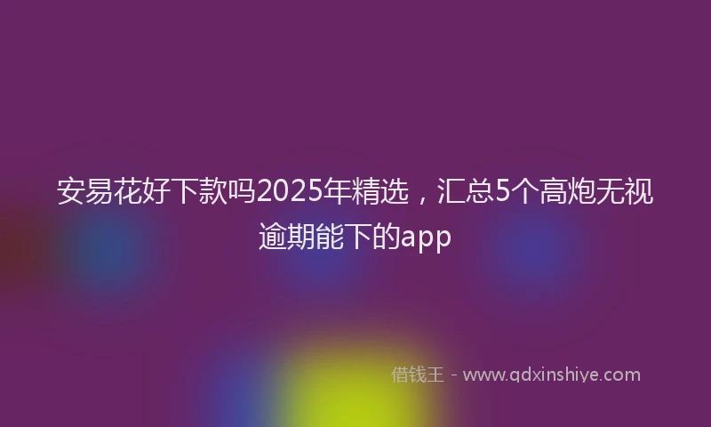 安易花好下款吗2025年精选，汇总5个高炮无视逾期能下的app
