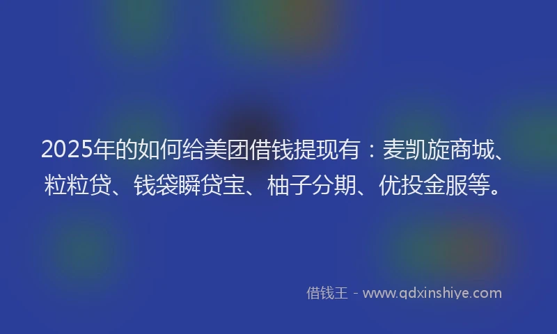 2025年的如何给美团借钱提现有：麦凯旋商城、粒粒贷、钱袋瞬贷宝、柚子分期、优投金服等。