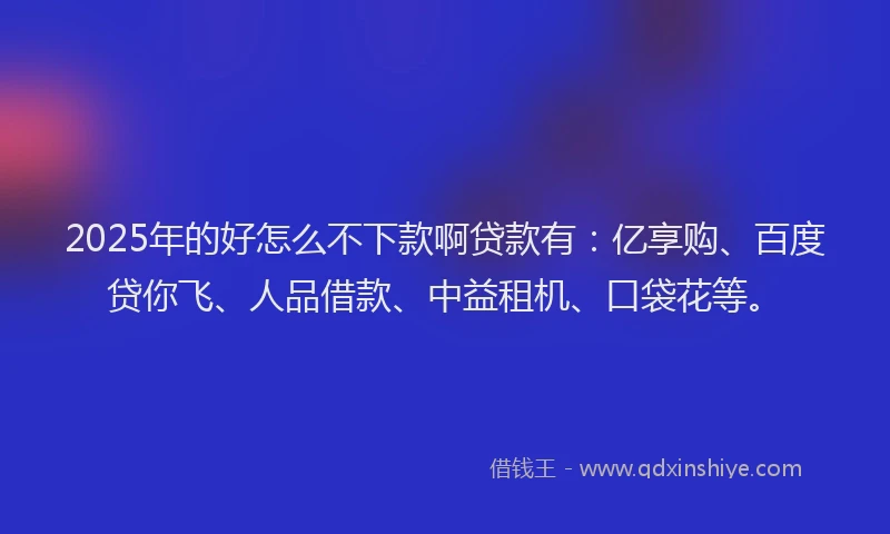 2025年的好怎么不下款啊贷款有：亿享购、百度贷你飞、人品借款、中益租机、口袋花等。