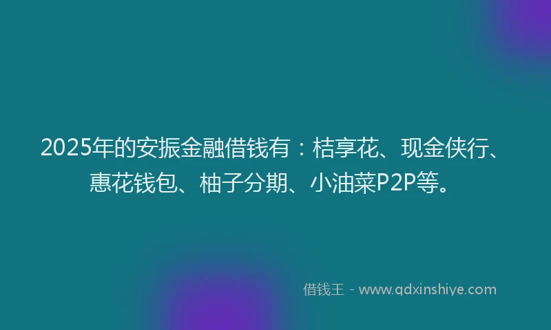 2025年的安振金融借钱有：桔享花、现金侠行、惠花钱包、柚子分期、小油菜P2P等。