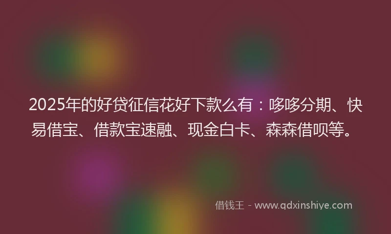 2025年的好贷征信花好下款么有：哆哆分期、快易借宝、借款宝速融、现金白卡、森森借呗等。
