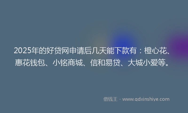 2025年的好贷网申请后几天能下款有：橙心花、惠花钱包、小铭商城、信和易贷、大城小爱等。