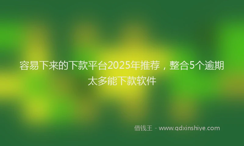 容易下来的下款平台2025年推荐，整合5个逾期太多能下款软件