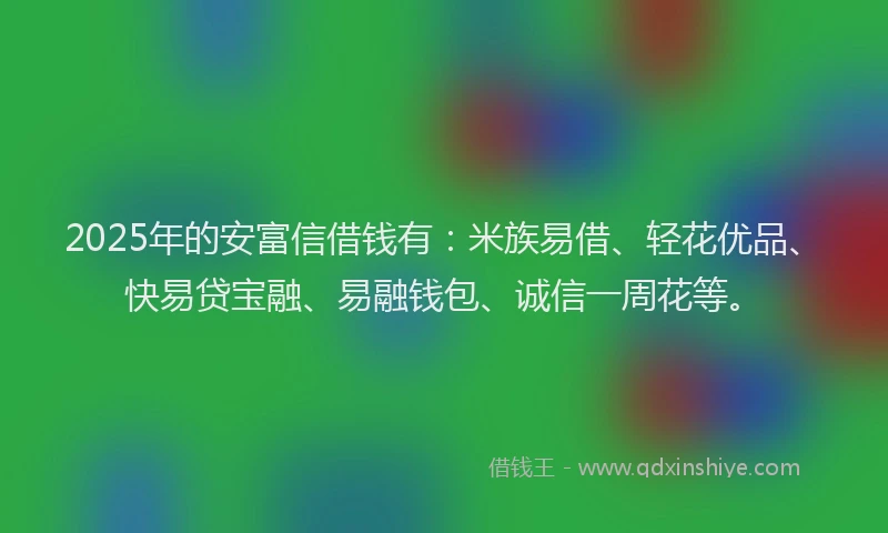 2025年的安富信借钱有：米族易借、轻花优品、快易贷宝融、易融钱包、诚信一周花等。